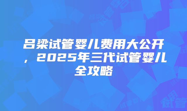 吕梁试管婴儿费用大公开，2025年三代试管婴儿全攻略
