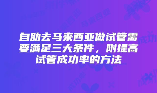 自助去马来西亚做试管需要满足三大条件,附提高试管成功率的方法