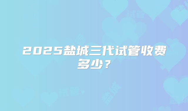 2025盐城三代试管收费多少?