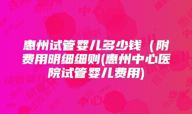 惠州试管婴儿多少钱（附费用明细细则(惠州中心医院试管婴儿费用)