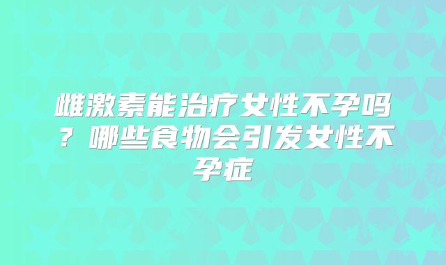 雌激素能治疗女性不孕吗?哪些食物会引发女性不孕症