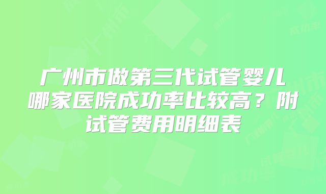 广州市做第三代试管婴儿哪家医院成功率比较高?附试管费用明细表