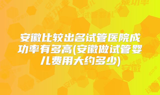 安徽比较出名试管医院成功率有多高(安徽做试管婴儿费用大约多少)