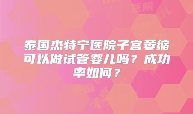 泰国杰特宁医院子宫萎缩可以做试管婴儿吗？成功率如何？