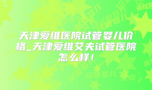 天津爱维医院试管婴儿价格_天津爱维艾夫试管医院怎么样!