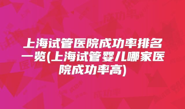 上海试管医院成功率排名一览(上海试管婴儿哪家医院成功率高)