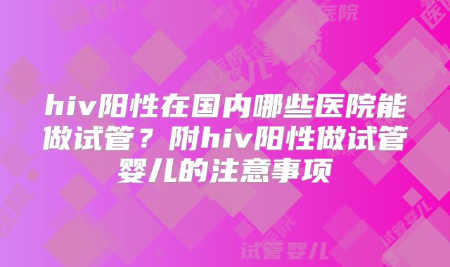 hiv阳性在国内哪些医院能做试管？附hiv阳性做试管婴儿的注意事项