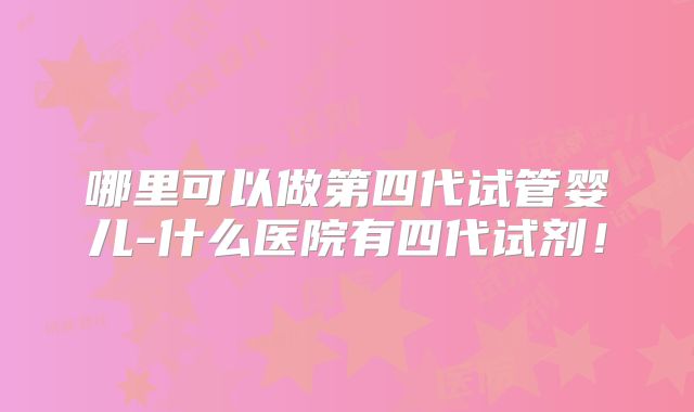 哪里可以做第四代试管婴儿-什么医院有四代试剂！