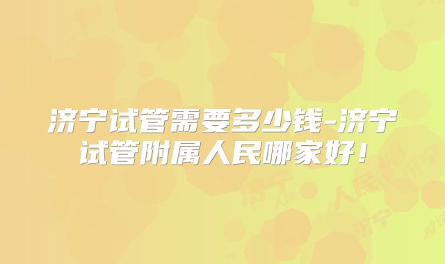 济宁试管需要多少钱-济宁试管附属人民哪家好!