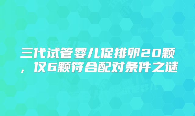 三代试管婴儿促排卵20颗,仅6颗符合配对条件之谜