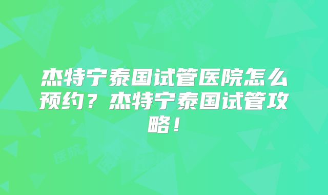 杰特宁泰国试管医院怎么预约？杰特宁泰国试管攻略！