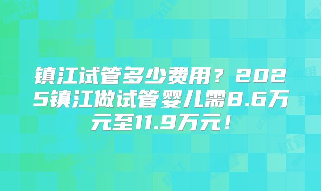镇江试管多少费用？2025镇江做试管婴儿需8.6万元至11.9万元！