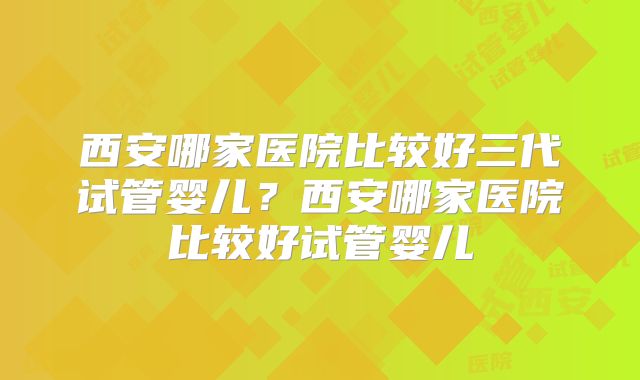 西安哪家医院比较好三代试管婴儿?西安哪家医院比较好试管婴儿