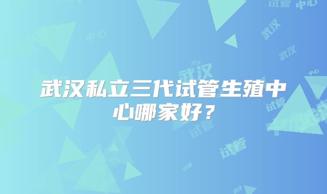 武汉私立三代试管生殖中心哪家好?