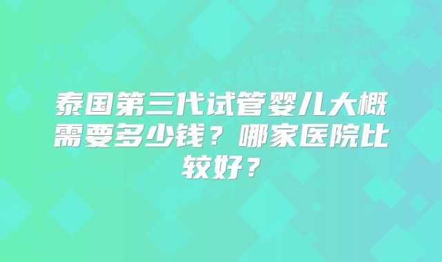泰国第三代试管婴儿大概需要多少钱？哪家医院比较好？