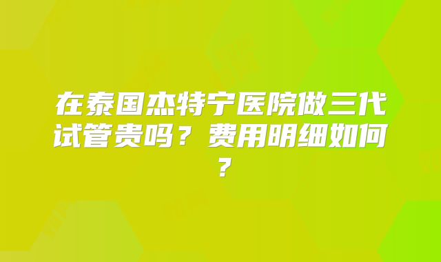 在泰国杰特宁医院做三代试管贵吗？费用明细如何？