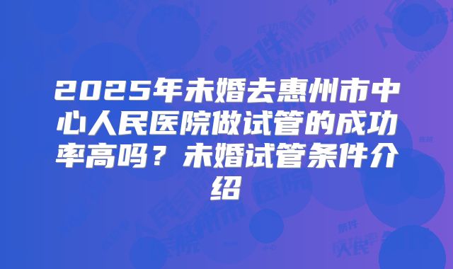 2025年未婚去惠州市中心人民医院做试管的成功率高吗？未婚试管条件介绍