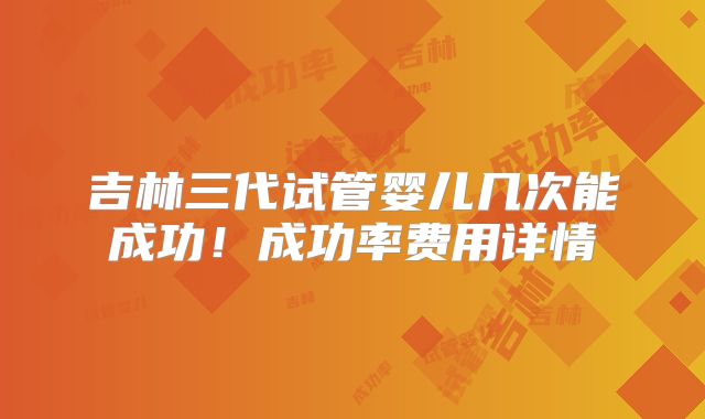 吉林三代试管婴儿几次能成功!成功率费用详情