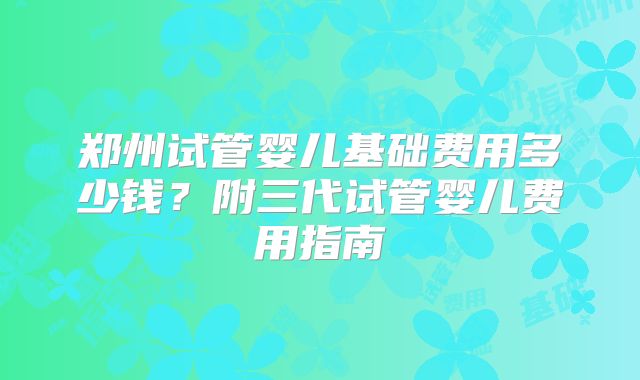 郑州试管婴儿基础费用多少钱?附三代试管婴儿费用指南