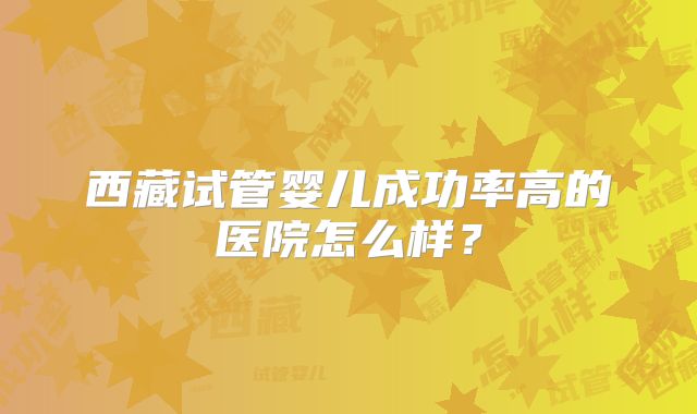 西藏试管婴儿成功率高的医院怎么样?