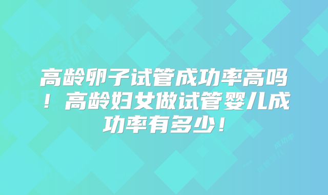 高龄卵子试管成功率高吗！高龄妇女做试管婴儿成功率有多少！