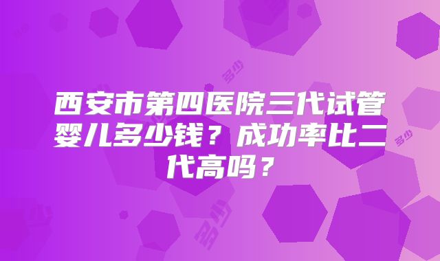西安市第四医院三代试管婴儿多少钱？成功率比二代高吗？