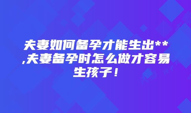 夫妻如何备孕才能生出**,夫妻备孕时怎么做才容易生孩子！
