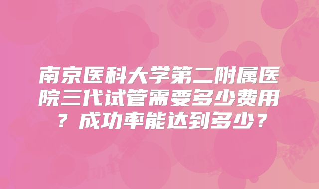 南京医科大学第二附属医院三代试管需要多少费用？成功率能达到多少？