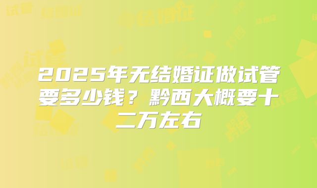 2025年无结婚证做试管要多少钱?黔西大概要十二万左右