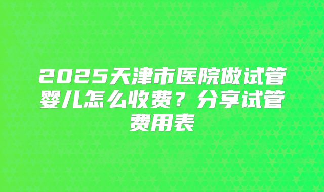 2025天津市医院做试管婴儿怎么收费？分享试管费用表