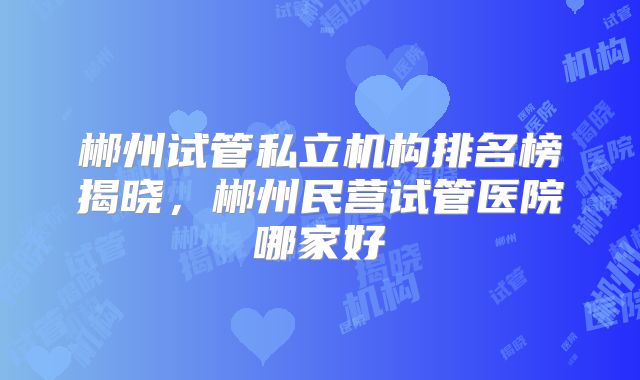 郴州试管私立机构排名榜揭晓，郴州民营试管医院哪家好