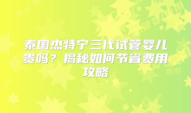 泰国杰特宁三代试管婴儿贵吗？揭秘如何节省费用攻略