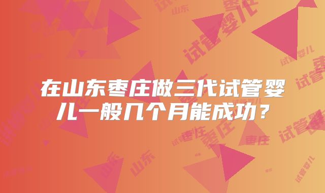 在山东枣庄做三代试管婴儿一般几个月能成功?