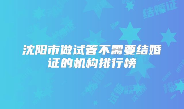 沈阳市做试管不需要结婚证的机构排行榜