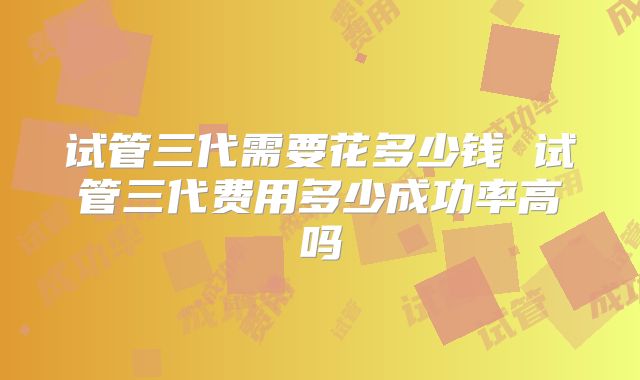 试管三代需要花多少钱 试管三代费用多少成功率高吗