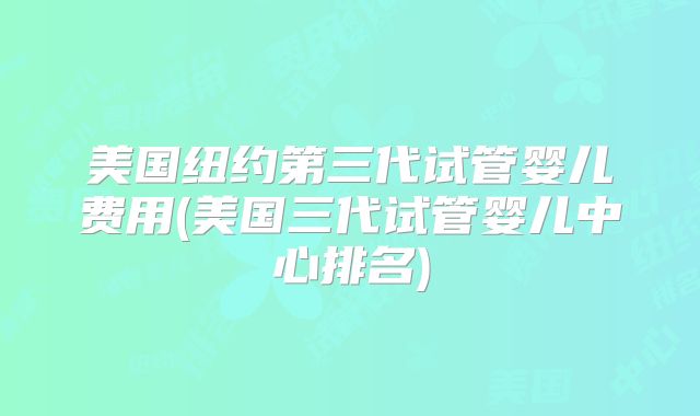 美国纽约第三代试管婴儿费用(美国三代试管婴儿中心排名)