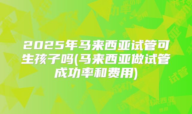 2025年马来西亚试管可生孩子吗(马来西亚做试管成功率和费用)
