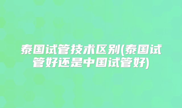 泰国试管技术区别(泰国试管好还是中国试管好)