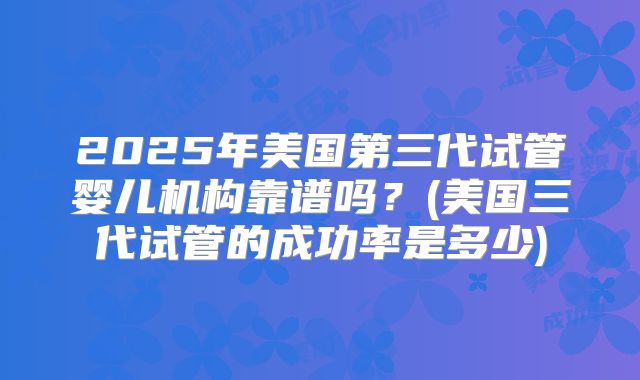 2025年美国第三代试管婴儿机构靠谱吗？(美国三代试管的成功率是多少)