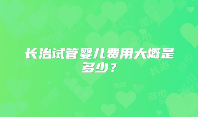 长治试管婴儿费用大概是多少？