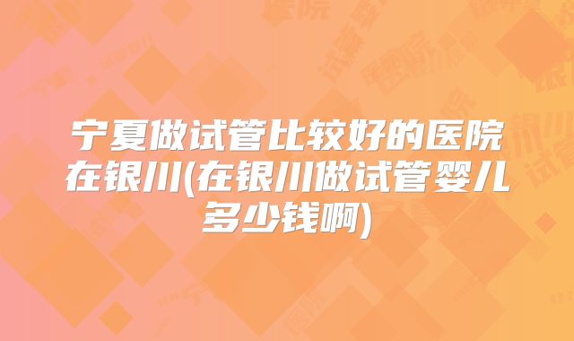 宁夏做试管比较好的医院在银川(在银川做试管婴儿多少钱啊)