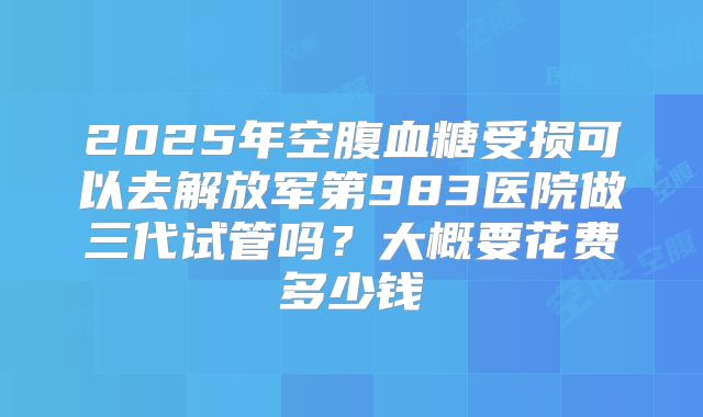 2025年空腹血糖受损可以去解放军第983医院做三代试管吗?大概要花费多少钱