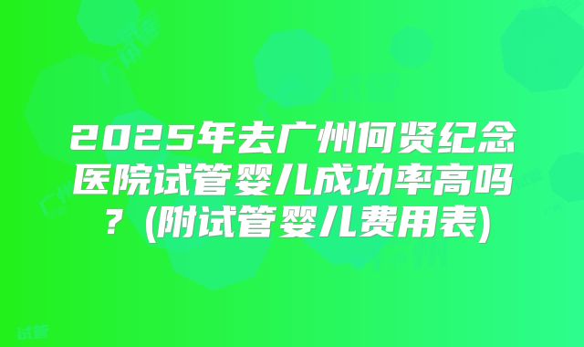 2025年去广州何贤纪念医院试管婴儿成功率高吗？(附试管婴儿费用表)