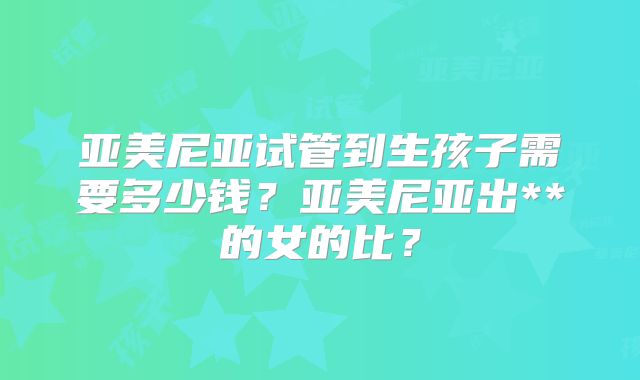亚美尼亚试管到生孩子需要多少钱?亚美尼亚出**的女的比?