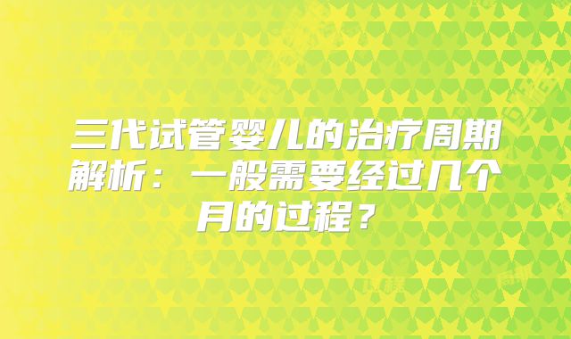 三代试管婴儿的治疗周期解析：一般需要经过几个月的过程？