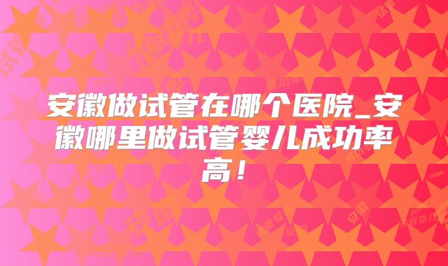 安徽做试管在哪个医院_安徽哪里做试管婴儿成功率高！