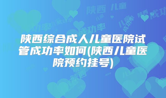 陕西综合成人儿童医院试管成功率如何(陕西儿童医院预约挂号)
