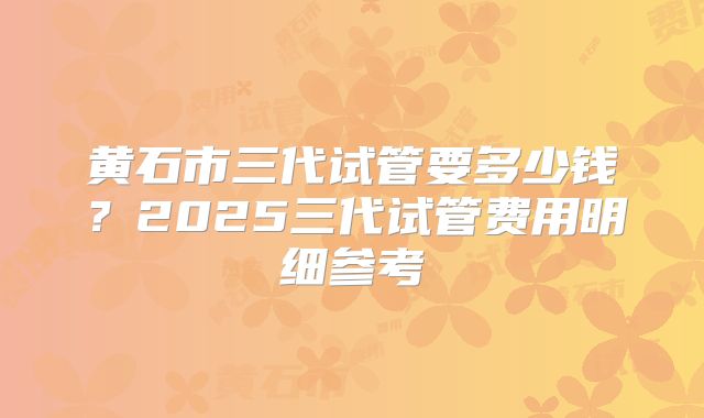 黄石市三代试管要多少钱？2025三代试管费用明细参考