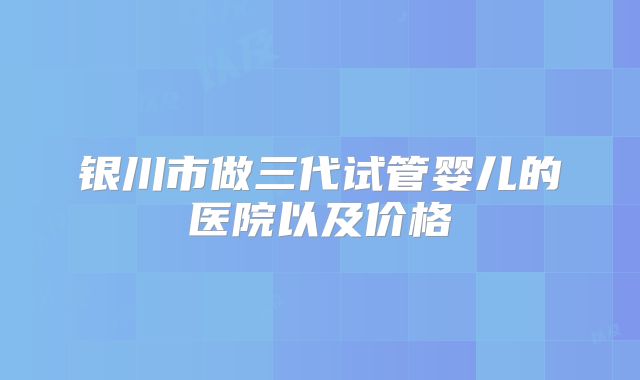 银川市做三代试管婴儿的医院以及价格