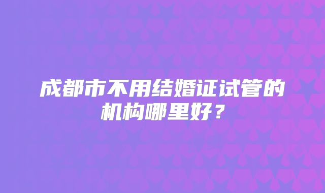 成都市不用结婚证试管的机构哪里好?